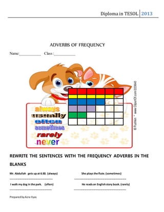 Diploma in TESOL 2013
PreparedbyAzra Ilyas
ADVERBS OF FREQUENCY
Name:___________ Class :___________
REWRITE THE SENTENCES WITH THE FREQUENCY ADVERBS IN THE
BLANKS
Mr. Abdullah gets up at 6:30. (always) She plays the flute.(sometimes)
----------------------------------------------- ---------------------------------------------------------
I walk my dog in the park. (often) He readsan Englishstory book. (rarely)
---------------------------------------------- ---------------------------------------------------------
 