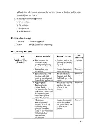 of lubricating oil, chemical substance that had been thrown in the river, and the noisy
sound of plane and vehicle.
c. Kinds of environmental pollution
a) Water pollution
b) Air pollution
c) Soil pollution
d) Voice pollution
C. Learning Strategy
1. Approach : Contextual approach
2. Method : Speech, discussion, catechizing
D. Learning Activities
Step Teacher Activities Student Activities
Time
Allocation
Initial Activities
(15 Minutes)
• Teacher starts the
lesson by saying
greetings and praying
• Students replays the
greeting and praying
together
1 minute
• Teacher had took
attendance
• Student listens their
name and replay
3 minutes
• Teacher displays the
learning goals that
wants to reach through
Power Point application
• Student writes the
learning goals that
had displayed by the
teacher
3 minutes
• Apperception:
Teacher displays
picture about
environmental pollution
in Soppeng regency and
asking the students
about their opinion
about that pictures
• Student answers the
question that was
offered by the
teacher
3 minutes
• Motivation:
Teacher aims the
students focus in the
lesson by asking
question about the
issues of environmental
pollution in their
surroundings
environment
• Student listens their
name and answers
the question that was
offered by the
teacher
5 minutes
3
 