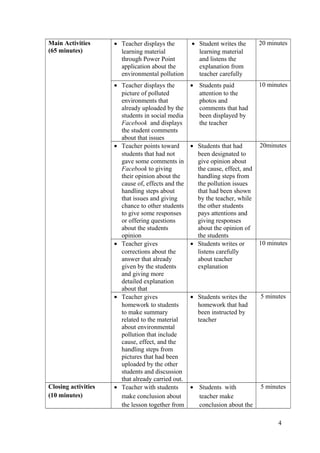 Main Activities
(65 minutes)
• Teacher displays the
learning material
through Power Point
application about the
environmental pollution
• Student writes the
learning material
and listens the
explanation from
teacher carefully
20 minutes
• Teacher displays the
picture of polluted
environments that
already uploaded by the
students in social media
Facebook and displays
the student comments
about that issues
• Students paid
attention to the
photos and
comments that had
been displayed by
the teacher
10 minutes
• Teacher points toward
students that had not
gave some comments in
Facebook to giving
their opinion about the
cause of, effects and the
handling steps about
that issues and giving
chance to other students
to give some responses
or offering questions
about the students
opinion
• Students that had
been designated to
give opinion about
the cause, effect, and
handling steps from
the pollution issues
that had been shown
by the teacher, while
the other students
pays attentions and
giving responses
about the opinion of
the students
20minutes
• Teacher gives
corrections about the
answer that already
given by the students
and giving more
detailed explanation
about that
• Students writes or
listens carefully
about teacher
explanation
10 minutes
• Teacher gives
homework to students
to make summary
related to the material
about environmental
pollution that include
cause, effect, and the
handling steps from
pictures that had been
uploaded by the other
students and discussion
that already carried out.
• Students writes the
homework that had
been instructed by
teacher
5 minutes
Closing activities
(10 minutes)
• Teacher with students
make conclusion about
the lesson together from
• Students with
teacher make
conclusion about the
5 minutes
4
 