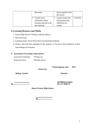 discussion lesson together from
discussion
• Teacher gives
information about
learning material in the
next meeting
• Teacher listens the
informations that
offered by the
teacher
5 minutes
E.Learning Resource and Media
1. Senior High School’s biology textbook edition 1
2. Relevant books
3. Learning media Power Point about environmental pollution
4. Pictures that had been uploaded by the students in Facebook about pollution in their
surroundings environment
F. Assessment of Learning Achievements
Assessment technique : Writing test
Instrument form : Multiple choice
Watansoppeng, June 2015
Known by,
Biology Teacher Students
……………………. Sri Rahayu Lestari
ID. .................................. ID. 111 4040170
Head of Senior High School
………………………
ID. .............................
5
 