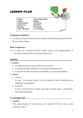 LESSON PLAN
Competence Standard
4. To analyze the relation between ecosystem, material changes and energy and the human’s
role in ecosystem balance
Basic Competence
4.2 To explain the interrelation between human activities and damage/pollution in
environment and the effort of environment conservation
Indicator
1. Cognitive
1) To explain the effect of various pollutant in environment
2) To conclude the effect of pollutant to environment and organisms life
3) To describe the efforts of prevention and handling of environemntal pollution
2. Affective
1) Character
To show the character behavior, such as: discipline, honest, hardworking, and
independent and responsible
2) Social skill
To show social skill such as: asking, giving idea or opinion, being a good listener,
and communicate politely.
A. Learning Goal
1. Cognitive
After going through the learning process, the students will able to have several
competence such as:
1
School : Senior High School
Subject : Biology
Class/Semester : X/II (Even)
School Year : 2014/2015
Meeting : II (Second)
Time Allocation : 2 x 45 minutes
 