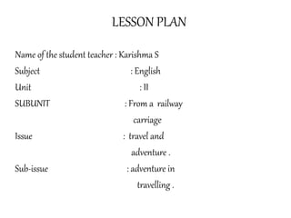 LESSON PLAN
Name of the student teacher : Karishma S
Subject : English
Unit : II
SUBUNIT : From a railway
carriage
Issue : travel and
adventure .
Sub-issue : adventure in
travelling .
 