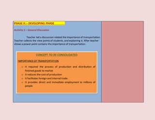 PHASE II :- DEVELOPING PHASE
Activity 1 :- General Discussion
Teacher led a discussion related the importance of transportation.
Teacher collects the view points of students, and explaining it. After teacher
shows a power point contains the importance of transportation.
CONCEPT TO BE CONSOLIDATED
IMPORTANCEOF TRANSPORTATION
o It required the process of production and distribution of
finished goods to market
o It reduces the cost of production
o It facilitates foreign and internal trade.
o It provides direct and immediate employment to millions of
people
 