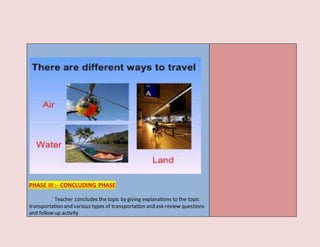 PHASE III :- CONCLUDING PHASE
Teacher concludes the topic by giving explanations to the topic
transportation and various types of transportation and ask review questions
and follow up activity
 