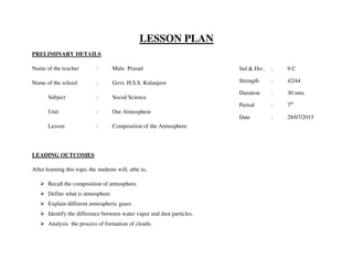 LESSON PLAN
PRELIMINARY DETAILS
Name of the teacher : Malu Prasad
Name of the school : Govt. H.S.S. Kalanjoor
Subject : Social Science
Unit : Our Atmosphere
Lesson : Composition of the Atmosphere
LEADING OUTCOMES
After learning this topic the students will, able to,
 Recall the composition of atmosphere.
 Define what is atmosphere
 Explain different atmospheric gases
 Identify the difference between water vapor and dust particles.
 Analysis the process of formation of clouds.
Std & Div. : 9 C
Strength : 42/44
Duration : 30 min.
Period : 7th
Date : 28/07/2015
 