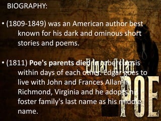 BIOGRAPHY:
*• (1809-1849) was an American author best
known for his dark and ominous short
stories and poems.
• (1811) Poe's parents died in tuberculosis
within days of each other. Edgar goes to
live with John and Frances Allan in
Richmond, Virginia and he adopts his
foster family's last name as his middle
name.
 
