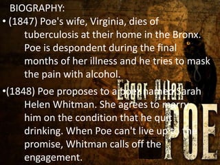 BIOGRAPHY:
*
• (1847) Poe's wife, Virginia, dies of
tuberculosis at their home in the Bronx.
Poe is despondent during the final
months of her illness and he tries to mask
the pain with alcohol.
•(1848) Poe proposes to a poet named Sarah
Helen Whitman. She agrees to marry
him on the condition that he quit
drinking. When Poe can't live up to the
promise, Whitman calls off the
engagement.
 