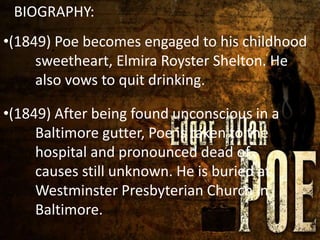 BIOGRAPHY:
*
•(1849) Poe becomes engaged to his childhood
sweetheart, Elmira Royster Shelton. He
also vows to quit drinking.
•(1849) After being found unconscious in a
Baltimore gutter, Poe is taken to the
hospital and pronounced dead of
causes still unknown. He is buried at
Westminster Presbyterian Church in
Baltimore.
 