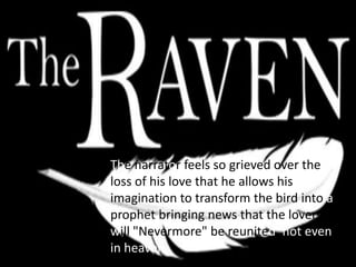 The narrator feels so grieved over the
loss of his love that he allows his
imagination to transform the bird into a
prophet bringing news that the lovers
will "Nevermore" be reunited, not even
in heaven.
 