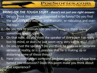 . BRING ON THE TOUGH STUFF - there’s not just one right answer.
1. Do you think this poem is supposed to be funny? Do you find
the speaker's tale intense and dramatic, or ridiculous and over-
the-top?
2. Do you talk to animals? Do you ever imagine them saying
something back?
3. On that note, do you think the speaker of this poem has really
lost his mind, or does he just seem very, very sad to you?
4. Do you trust the speaker? Do you think he gives us an accurate
version of reality, or is it possible that he is making up or
distorting some of these things?
5. Have you ever known someone (or been someone) whose love
turned into obsession? Does this poem make you think about
that experience?
 