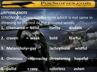 UNTYING KNOTS
SYNONYMS: Cross out the term which is not same In
meaning to the rest of the grouped words.
1. Obeisance = bend curtsy disdain
2. craven = weak bold fearful
3. Melancholy=gay lachrymose wistful
4. Ominous =menacing threatening hopeful
5. pallid = rosy colorless ashen
 
