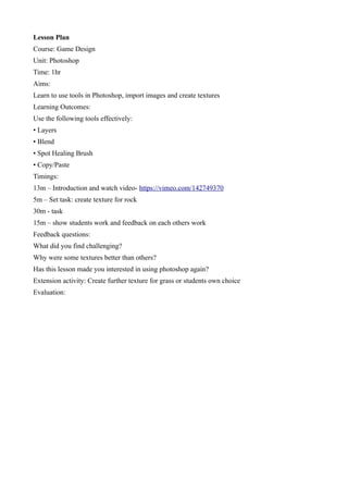 Lesson Plan
Course: Game Design
Unit: Photoshop
Time: 1hr
Aims:
Learn to use tools in Photoshop, import images and create textures
Learning Outcomes:
Use the following tools effectively:
• Layers
• Blend
• Spot Healing Brush
• Copy/Paste
Timings:
13m – Introduction and watch video- https://vimeo.com/142749370
5m – Set task: create texture for rock
30m - task
15m – show students work and feedback on each others work
Feedback questions:
What did you find challenging?
Why were some textures better than others?
Has this lesson made you interested in using photoshop again?
Extension activity: Create further texture for grass or students own choice
Evaluation:
 