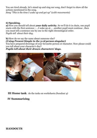 You are tired already, let’s stand up and sing our song, don’t forget to show all the
actions mentioned in the song.
Song “This is the time I wake up and get up” (with movements)
6) Speaking.
a) Now you should tell about your daily activity. So we’ll do it in chain, one pupil
starts with the first sentence - …I wake up at… , another pupil must continue , then
you must tell a sentence one by one in the right chronological order.
Pupils tell about their day.
b) How do we say the same about someone else?
(Using Present Simple in the 3-rd person singular)
You have prepared drowings of your favourite person or character. Now please could
you tell about your character’s day?
Pupils tell about their drawn characters’ days.
III Home task: do the tasks on worksheets (handout 4)
IV Summarizing
HANDOUTS
 