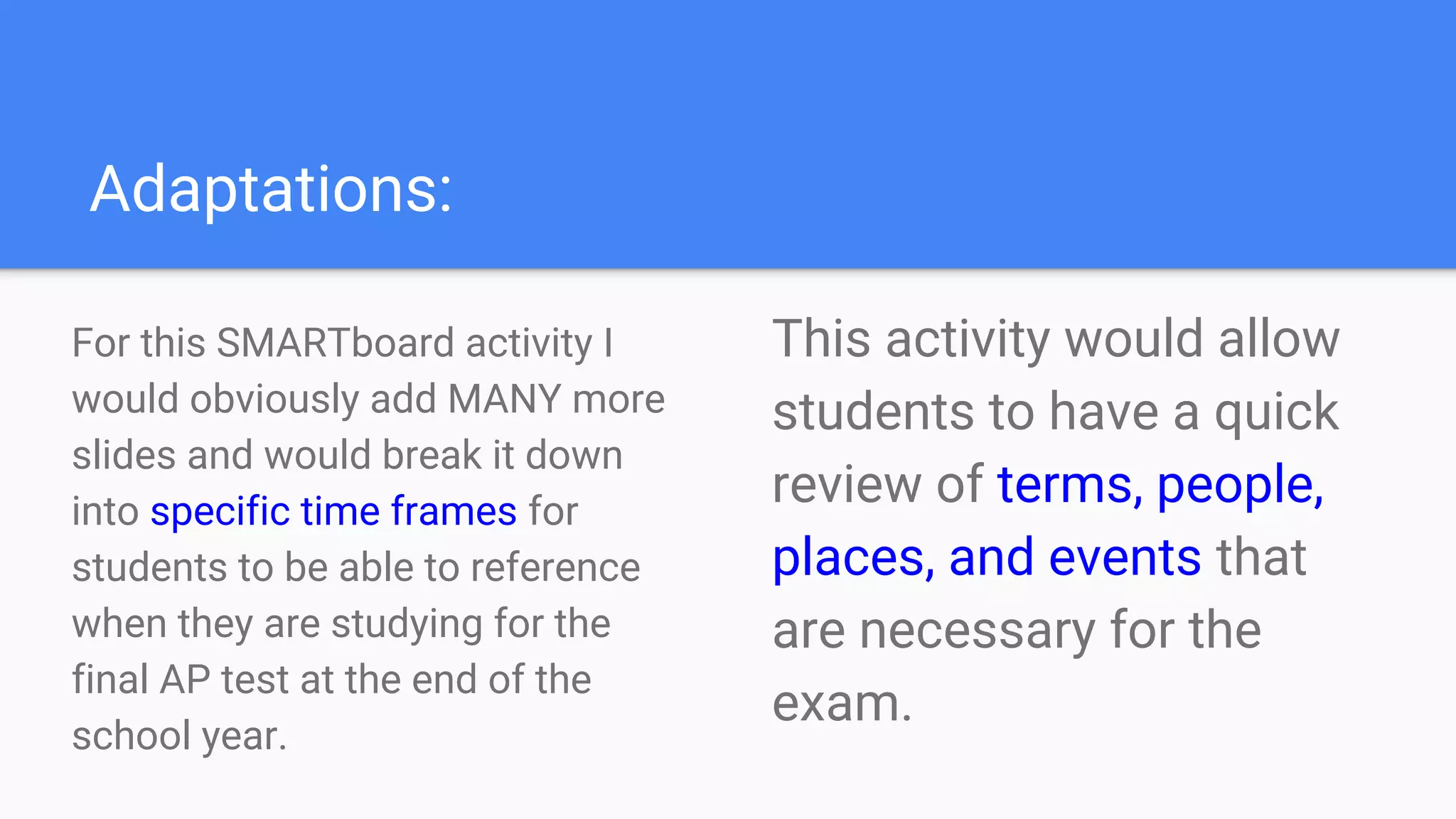 Adaptations:
For this SMARTboard activity I
would obviously add MANY more
slides and would break it down
into specific time frames for
students to be able to reference
when they are studying for the
final AP test at the end of the
school year.
This activity would allow
students to have a quick
review of terms, people,
places, and events that
are necessary for the
exam.