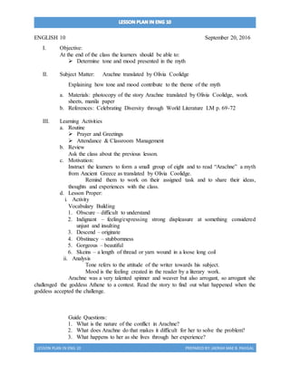 LESSON PLAN IN ENG 10 PREPARED BY:JAERAH MAE B. PAJIGAL
ENGLISH 10 September 20, 2016
I. Objective:
At the end of the class the learners should be able to:
 Determine tone and mood presented in the myth
II. Subject Matter: Arachne translated by Olivia Coolidge
Explaining how tone and mood contribute to the theme of the myth
a. Materials: photocopy of the story Arachne translated by Olivia Coolidge, work
sheets, manila paper
b. References: Celebrating Diversity through World Literature LM p. 69-72
III. Learning Activities
a. Routine
 Prayer and Greetings
 Attendance & Classroom Management
b. Review
Ask the class about the previous lesson.
c. Motivation:
Instruct the learners to form a small group of eight and to read “Arachne” a myth
from Ancient Greece as translated by Olivia Coolidge.
Remind them to work on their assigned task and to share their ideas,
thoughts and experiences with the class.
d. Lesson Proper:
i. Activity
Vocabulary Building
1. Obscure – difficult to understand
2. Indignant – feeling/expressing strong displeasure at something considered
unjust and insulting
3. Descend – originate
4. Obstinacy – stubbornness
5. Gorgeous – beautiful
6. Skeins – a length of thread or yarn wound in a loose long coil
ii. Analysis
Tone refers to the attitude of the writer towards his subject.
Mood is the feeling created in the reader by a literary work.
Arachne was a very talented spinner and weaver but also arrogant, so arrogant she
challenged the goddess Athene to a contest. Read the story to find out what happened when the
goddess accepted the challenge.
Guide Questions:
1. What is the nature of the conflict in Arachne?
2. What does Arachne do that makes it difficult for her to solve the problem?
3. What happens to her as she lives through her experience?
 