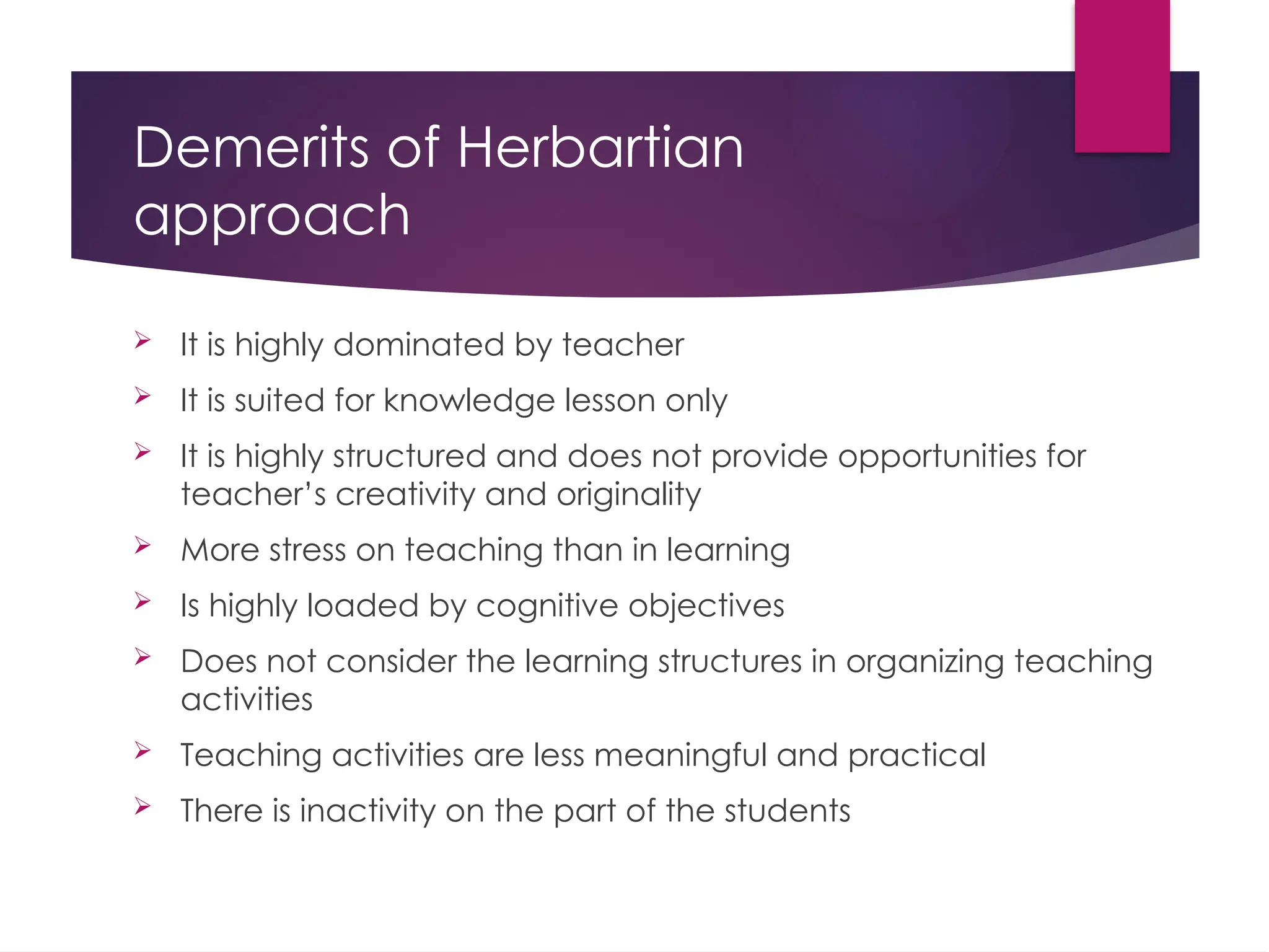 Demerits of Herbartian
approach
 It is highly dominated by teacher
 It is suited for knowledge lesson only
 It is highly structured and does not provide opportunities for
teacher’s creativity and originality
 More stress on teaching than in learning
 Is highly loaded by cognitive objectives
 Does not consider the learning structures in organizing teaching
activities
 Teaching activities are less meaningful and practical
 There is inactivity on the part of the students
 