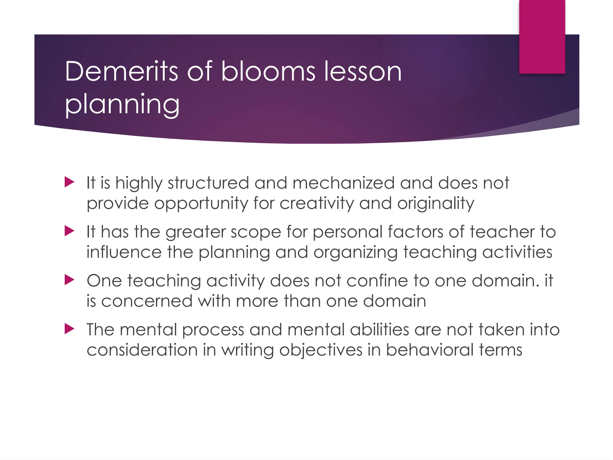 Demerits of blooms lesson
planning
 It is highly structured and mechanized and does not
provide opportunity for creativity and originality
 It has the greater scope for personal factors of teacher to
influence the planning and organizing teaching activities
 One teaching activity does not confine to one domain. it
is concerned with more than one domain
 The mental process and mental abilities are not taken into
consideration in writing objectives in behavioral terms
 