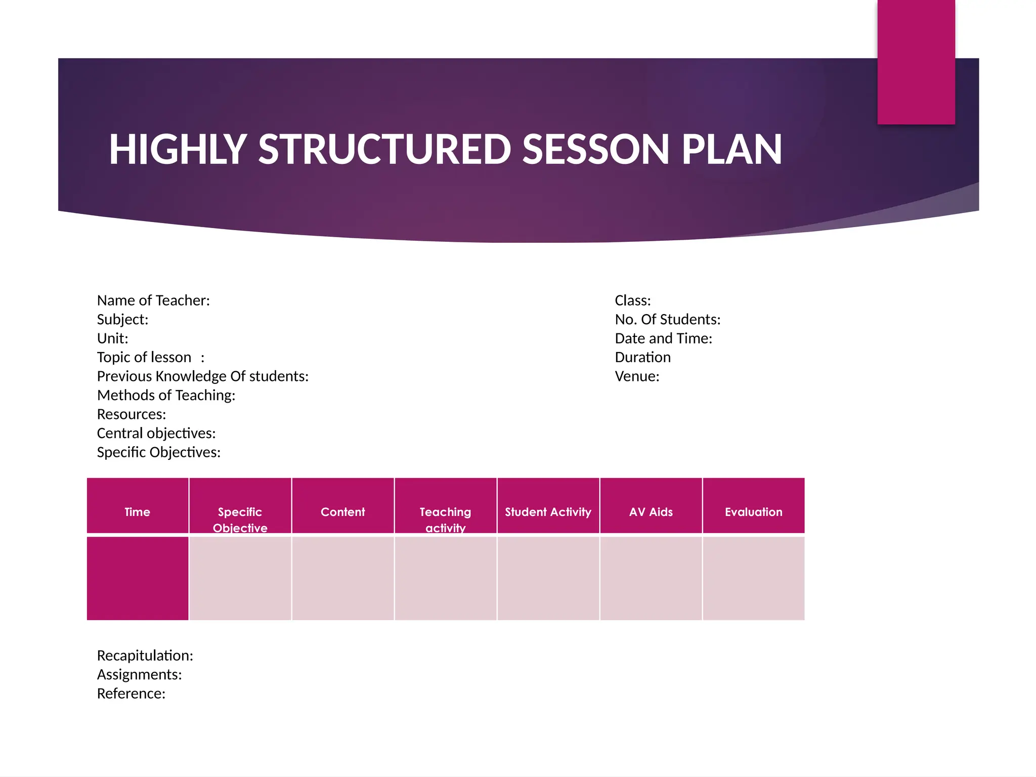 HIGHLY STRUCTURED SESSON PLAN
Time Specific
Objective
Content Teaching
activity
Student Activity AV Aids Evaluation
Name of Teacher: Class:
Subject: No. Of Students:
Unit: Date and Time:
Topic of lesson : Duration
Previous Knowledge Of students: Venue:
Methods of Teaching:
Resources:
Central objectives:
Specific Objectives:
Recapitulation:
Assignments:
Reference:
 