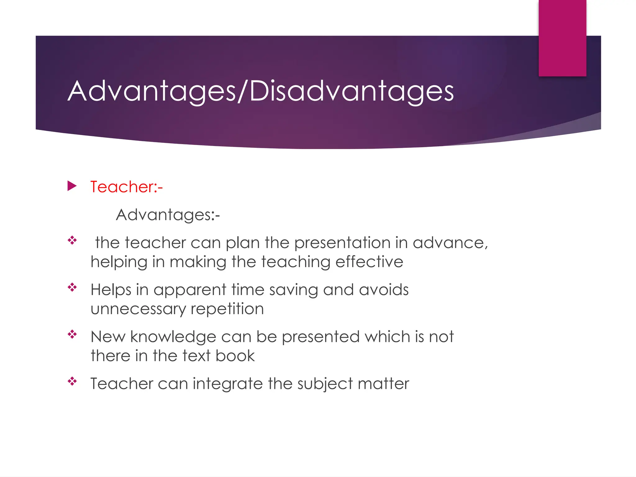 Advantages/Disadvantages
 Teacher:-
Advantages:-
 the teacher can plan the presentation in advance,
helping in making the teaching effective
 Helps in apparent time saving and avoids
unnecessary repetition
 New knowledge can be presented which is not
there in the text book
 Teacher can integrate the subject matter
 
