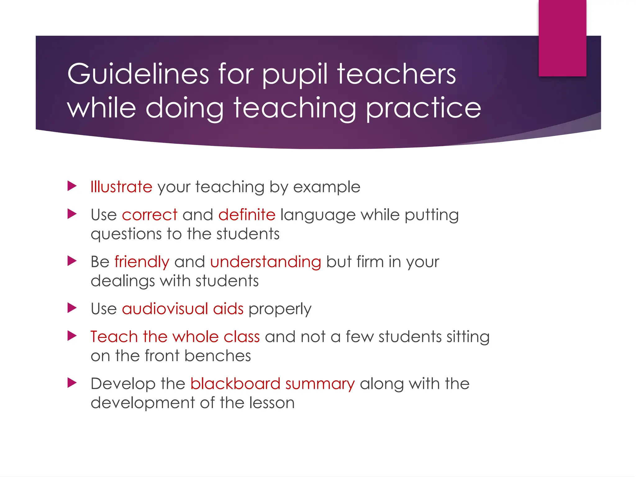 Guidelines for pupil teachers
while doing teaching practice
 Illustrate your teaching by example
 Use correct and definite language while putting
questions to the students
 Be friendly and understanding but firm in your
dealings with students
 Use audiovisual aids properly
 Teach the whole class and not a few students sitting
on the front benches
 Develop the blackboard summary along with the
development of the lesson
 