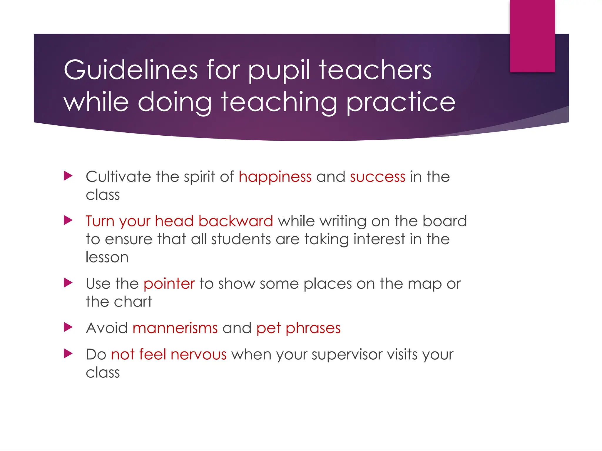 Guidelines for pupil teachers
while doing teaching practice
 Cultivate the spirit of happiness and success in the
class
 Turn your head backward while writing on the board
to ensure that all students are taking interest in the
lesson
 Use the pointer to show some places on the map or
the chart
 Avoid mannerisms and pet phrases
 Do not feel nervous when your supervisor visits your
class
 