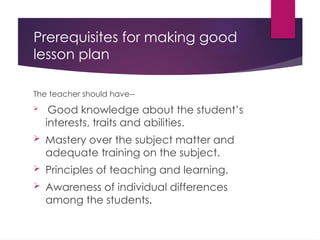 Prerequisites for making good
lesson plan
The teacher should have--
 Good knowledge about the student’s
interests, traits and abilities.
 Mastery over the subject matter and
adequate training on the subject.
 Principles of teaching and learning.
 Awareness of individual differences
among the students.
 