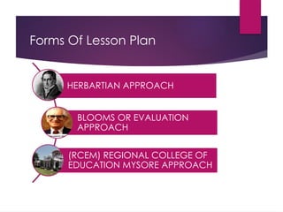 Forms Of Lesson Plan
HERBARTIAN APPROACH
BLOOMS OR EVALUATION
APPROACH
(RCEM) REGIONAL COLLEGE OF
EDUCATION MYSORE APPROACH
 