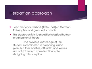 Herbartian approach
 John Frederick Herbart (1776-1841)- a German
Philosopher and great educationist
 This approach is influenced by classical human
organizational theory
The previous knowledge of the
student is considered in preparing lesson
plan ,but their abilities, attitudes and values
are not taken into consideration while
designing a lesson plan.
 