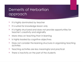 Demerits of Herbartian
approach
 It is highly dominated by teacher
 It is suited for knowledge lesson only
 It is highly structured and does not provide opportunities for
teacher’s creativity and originality
 More stress on teaching than in learning
 Is highly loaded by cognitive objectives
 Does not consider the learning structures in organizing teaching
activities
 Teaching activities are less meaningful and practical
 There is inactivity on the part of the students
 