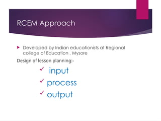 RCEM Approach
 Developed by Indian educationists at Regional
college of Education , Mysore
Design of lesson planning:-
 input
 process
 output
 