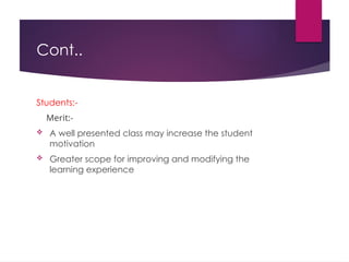 Cont..
Students:-
Merit:-
 A well presented class may increase the student
motivation
 Greater scope for improving and modifying the
learning experience
 