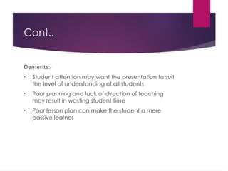 Cont..
Demerits:-
• Student attention may want the presentation to suit
the level of understanding of all students
• Poor planning and lack of direction of teaching
may result in wasting student time
• Poor lesson plan can make the student a mere
passive learner
 