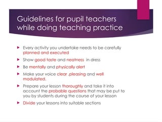 Guidelines for pupil teachers
while doing teaching practice
 Every activity you undertake needs to be carefully
planned and executed
 Show good taste and neatness in dress
 Be mentally and physically alert
 Make your voice clear ,pleasing and well
modulated.
 Prepare your lesson thoroughly and take it into
account the probable questions that may be put to
you by students during the course of your lesson
 Divide your lessons into suitable sections
 