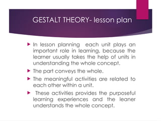 GESTALT THEORY- lesson plan
 In lesson planning each unit plays an
important role in learning, because the
learner usually takes the help of units in
understanding the whole concept.
 The part conveys the whole.
 The meaningful activities are related to
each other within a unit.
 These activities provides the purposeful
learning experiences and the leaner
understands the whole concept.
 