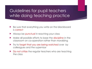 Guidelines for pupil teachers
while doing teaching practice
 Be sure that everything you write on the blackboard
is correct
 Always be punctual in reaching your class
 Make all possible efforts to base the discipline in the
classroom on co-operation rather than moralizing
 Try to forget that you are being watched over by
colleagues and the supervisor
 Do not critize the regular teachers who are teaching
the class
 