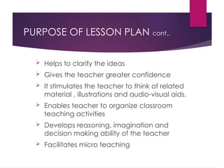 PURPOSE OF LESSON PLAN cont..
 Helps to clarify the ideas
 Gives the teacher greater confidence
 It stimulates the teacher to think of related
material , illustrations and audio-visual aids.
 Enables teacher to organize classroom
teaching activities
 Develops reasoning, imagination and
decision making ability of the teacher
 Facilitates micro teaching
 