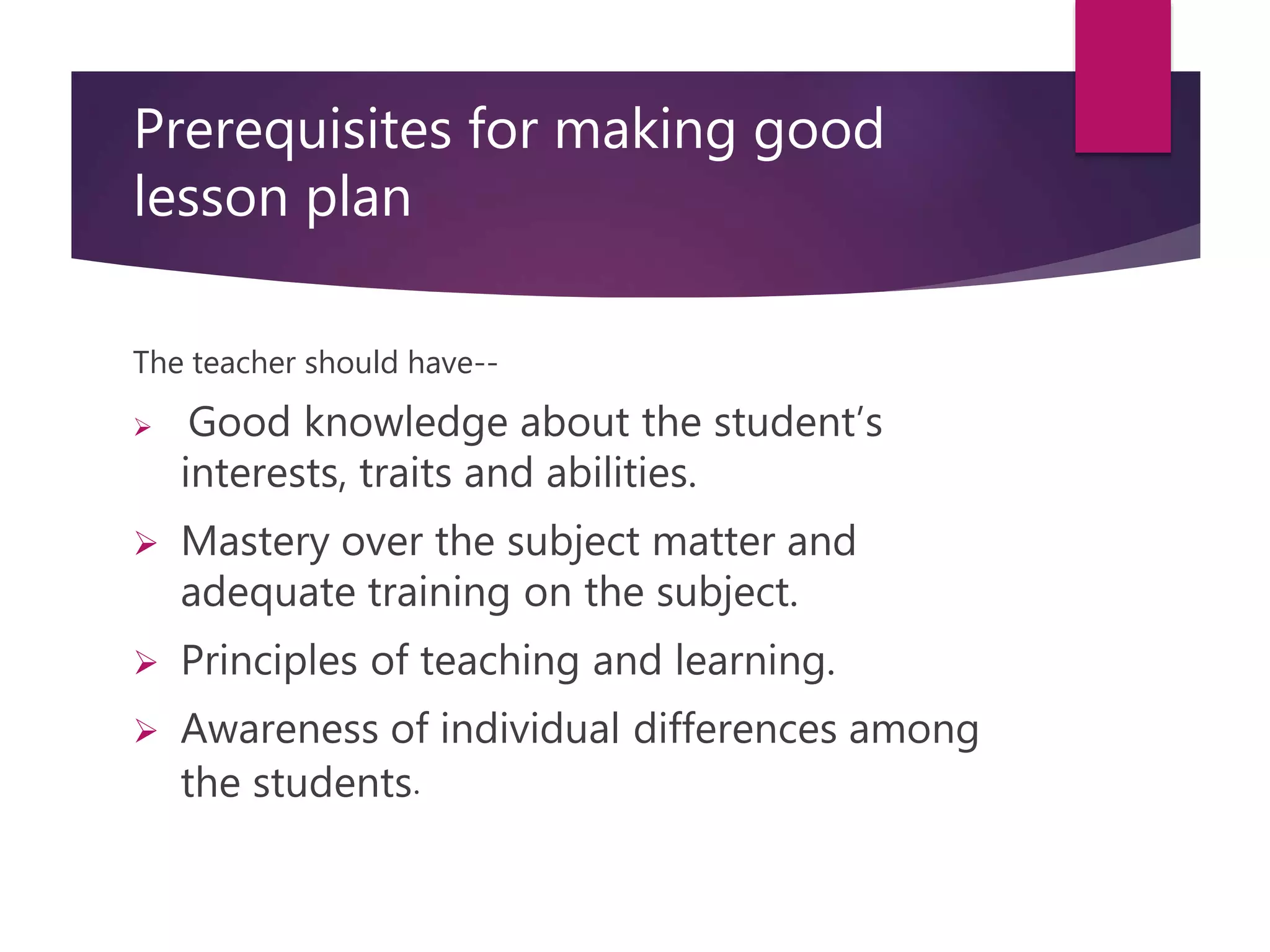 Prerequisites for making good
lesson plan
The teacher should have--
 Good knowledge about the student’s
interests, traits and abilities.
 Mastery over the subject matter and
adequate training on the subject.
 Principles of teaching and learning.
 Awareness of individual differences among
the students.
 
