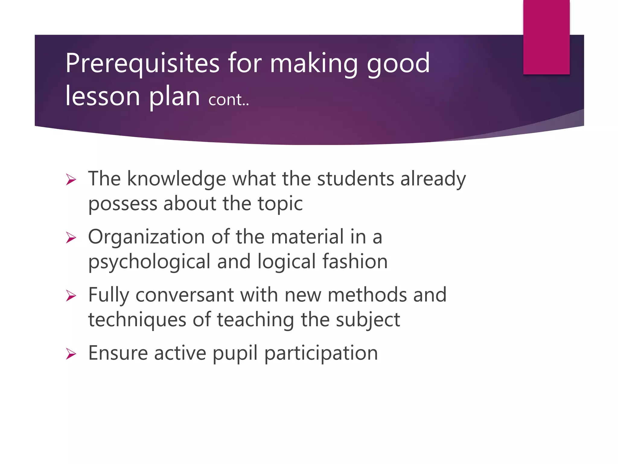 Prerequisites for making good
lesson plan cont..
 The knowledge what the students already
possess about the topic
 Organization of the material in a
psychological and logical fashion
 Fully conversant with new methods and
techniques of teaching the subject
 Ensure active pupil participation
 