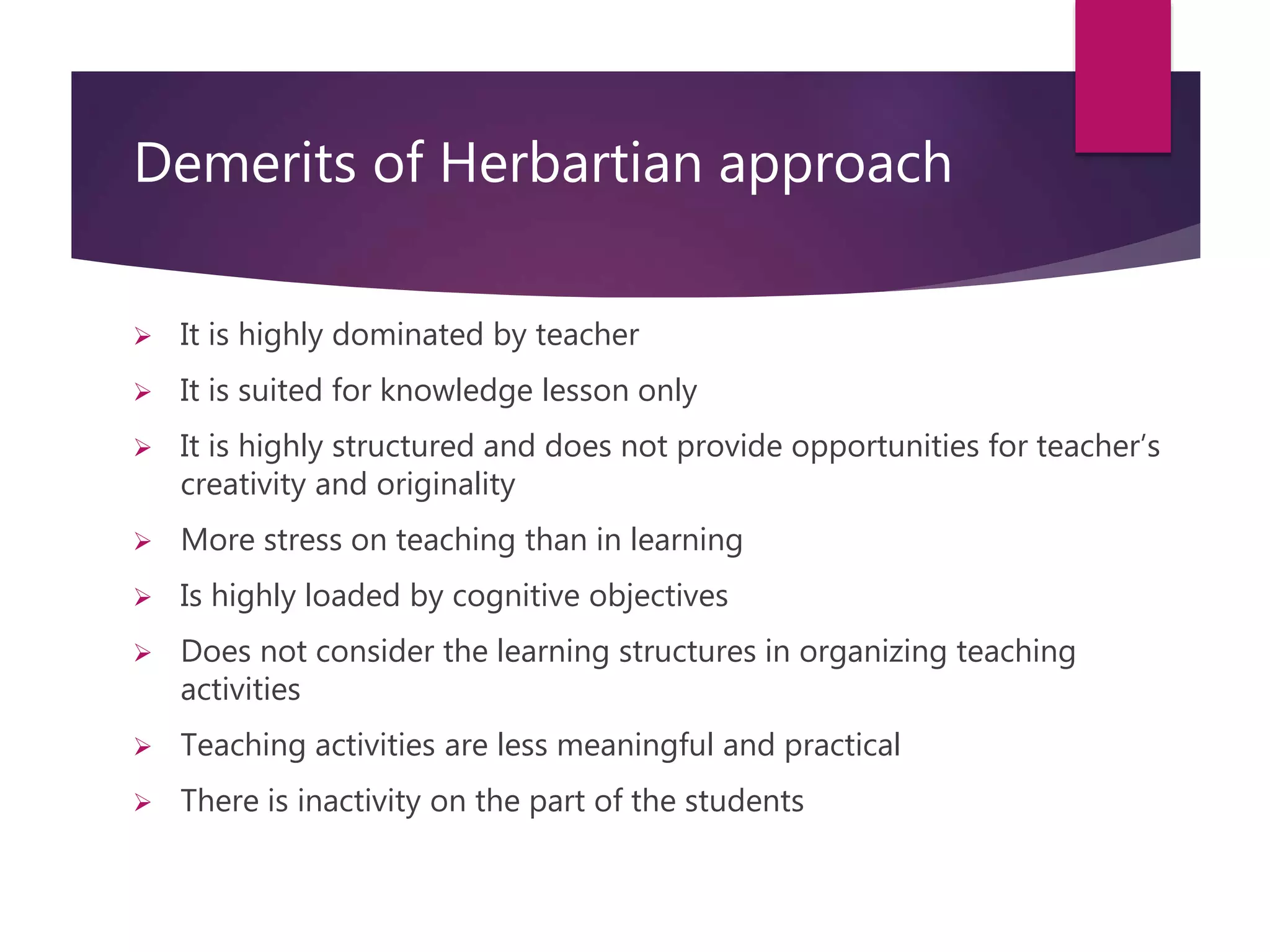 Demerits of Herbartian approach
 It is highly dominated by teacher
 It is suited for knowledge lesson only
 It is highly structured and does not provide opportunities for teacher’s
creativity and originality
 More stress on teaching than in learning
 Is highly loaded by cognitive objectives
 Does not consider the learning structures in organizing teaching
activities
 Teaching activities are less meaningful and practical
 There is inactivity on the part of the students
 