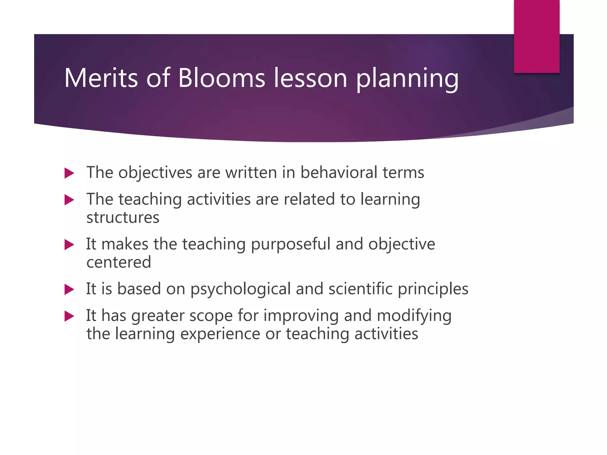 Merits of Blooms lesson planning
 The objectives are written in behavioral terms
 The teaching activities are related to learning
structures
 It makes the teaching purposeful and objective
centered
 It is based on psychological and scientific principles
 It has greater scope for improving and modifying
the learning experience or teaching activities
 