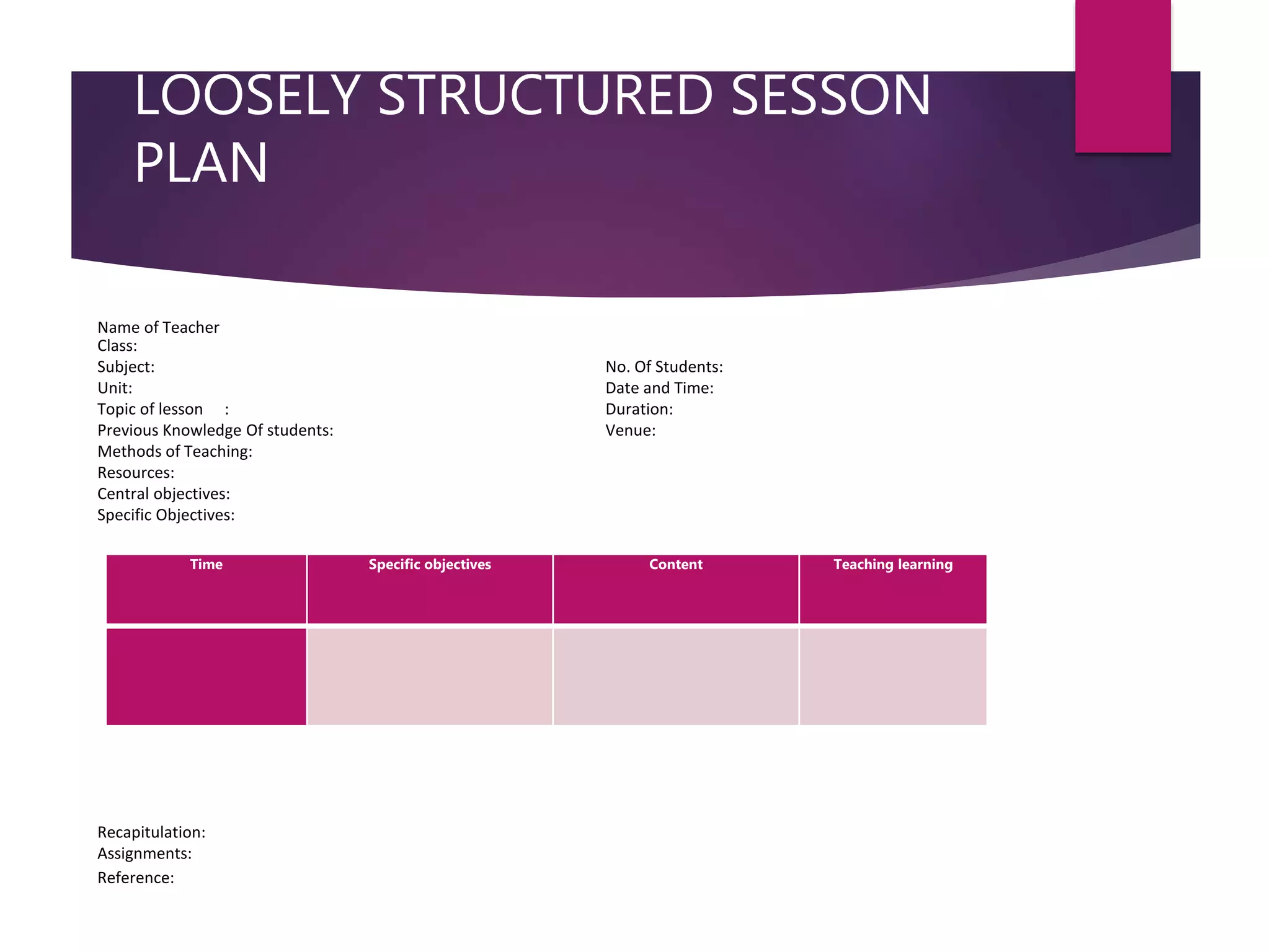LOOSELY STRUCTURED SESSON
PLAN
Time Specific objectives Content Teaching learning
Name of Teacher
Class:
Subject: No. Of Students:
Unit: Date and Time:
Topic of lesson : Duration:
Previous Knowledge Of students: Venue:
Methods of Teaching:
Resources:
Central objectives:
Specific Objectives:
Recapitulation:
Assignments:
Reference:
 
