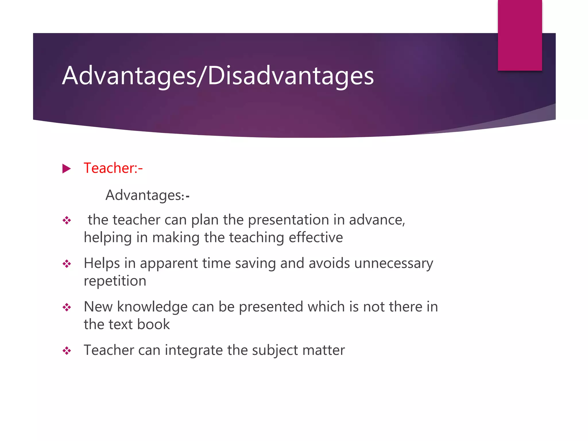 Advantages/Disadvantages
 Teacher:-
Advantages:-
 the teacher can plan the presentation in advance,
helping in making the teaching effective
 Helps in apparent time saving and avoids unnecessary
repetition
 New knowledge can be presented which is not there in
the text book
 Teacher can integrate the subject matter
 