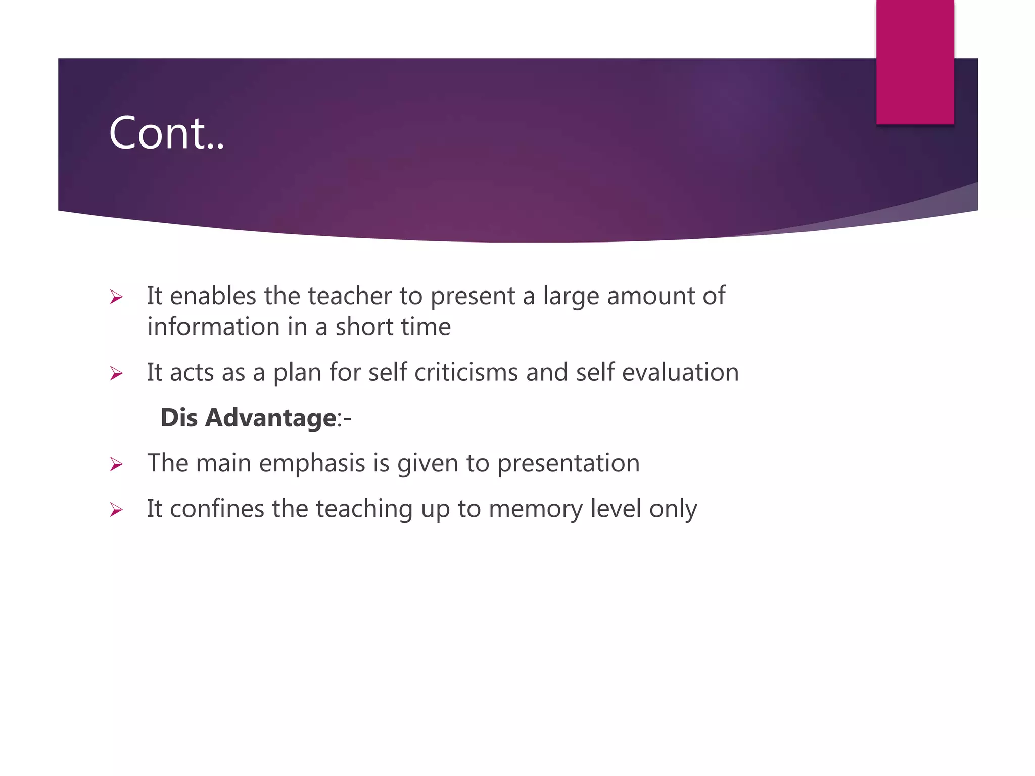 Cont..
 It enables the teacher to present a large amount of
information in a short time
 It acts as a plan for self criticisms and self evaluation
Dis Advantage:-
 The main emphasis is given to presentation
 It confines the teaching up to memory level only
 