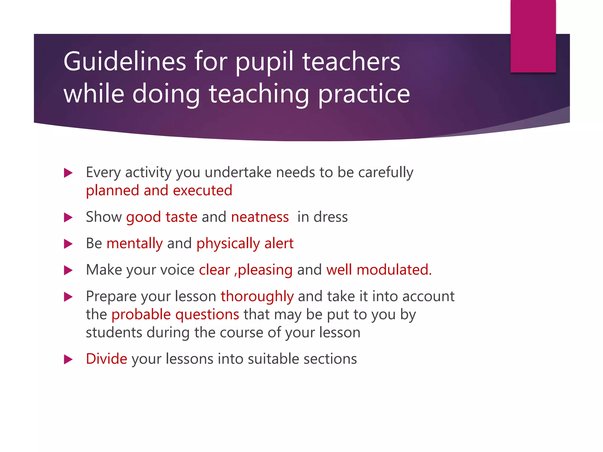 Guidelines for pupil teachers
while doing teaching practice
 Every activity you undertake needs to be carefully
planned and executed
 Show good taste and neatness in dress
 Be mentally and physically alert
 Make your voice clear ,pleasing and well modulated.
 Prepare your lesson thoroughly and take it into account
the probable questions that may be put to you by
students during the course of your lesson
 Divide your lessons into suitable sections
 