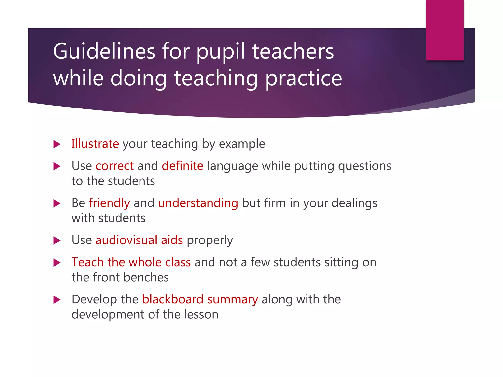 Guidelines for pupil teachers
while doing teaching practice
 Illustrate your teaching by example
 Use correct and definite language while putting questions
to the students
 Be friendly and understanding but firm in your dealings
with students
 Use audiovisual aids properly
 Teach the whole class and not a few students sitting on
the front benches
 Develop the blackboard summary along with the
development of the lesson
 