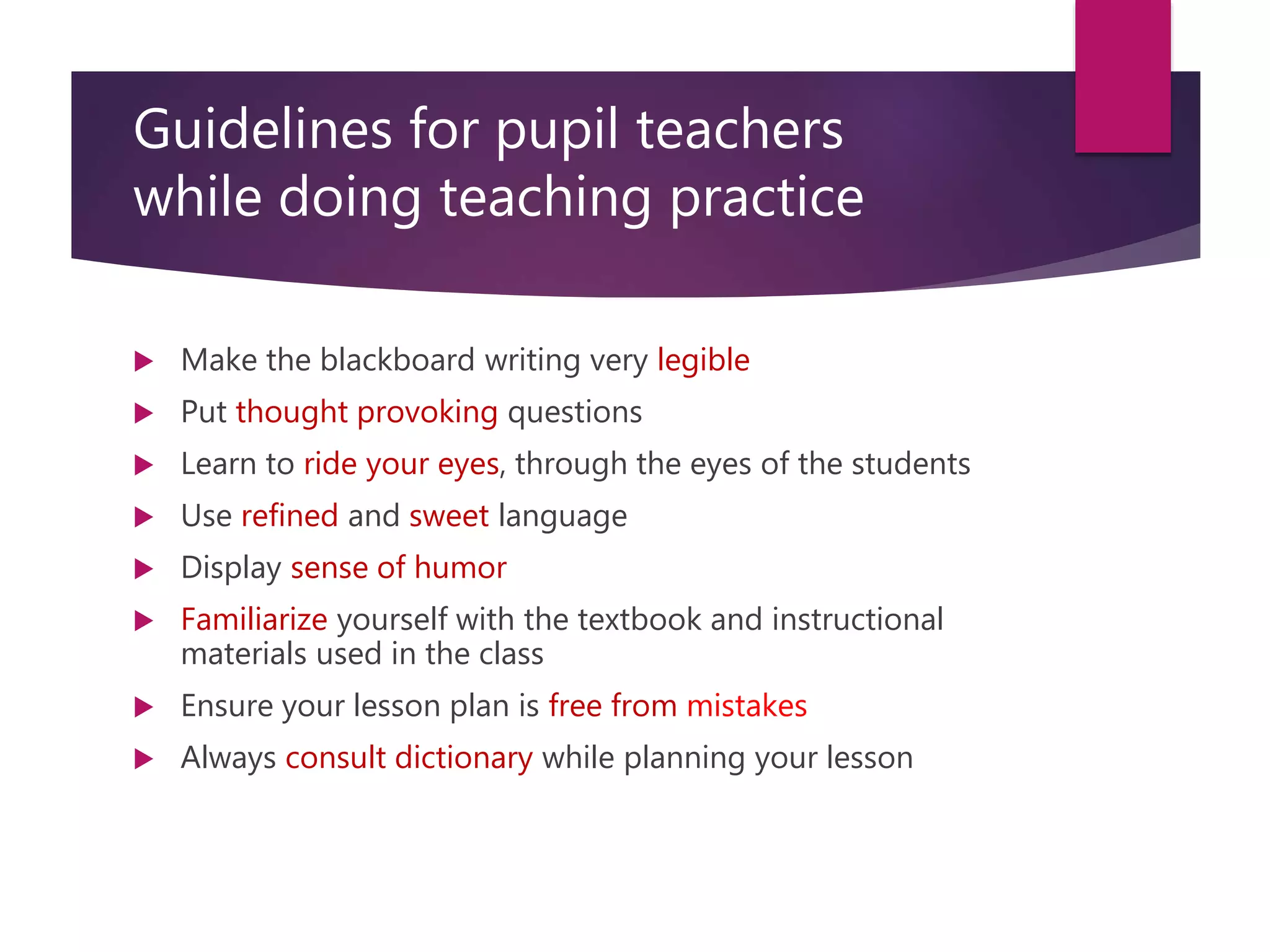 Guidelines for pupil teachers
while doing teaching practice
 Make the blackboard writing very legible
 Put thought provoking questions
 Learn to ride your eyes, through the eyes of the students
 Use refined and sweet language
 Display sense of humor
 Familiarize yourself with the textbook and instructional
materials used in the class
 Ensure your lesson plan is free from mistakes
 Always consult dictionary while planning your lesson
 