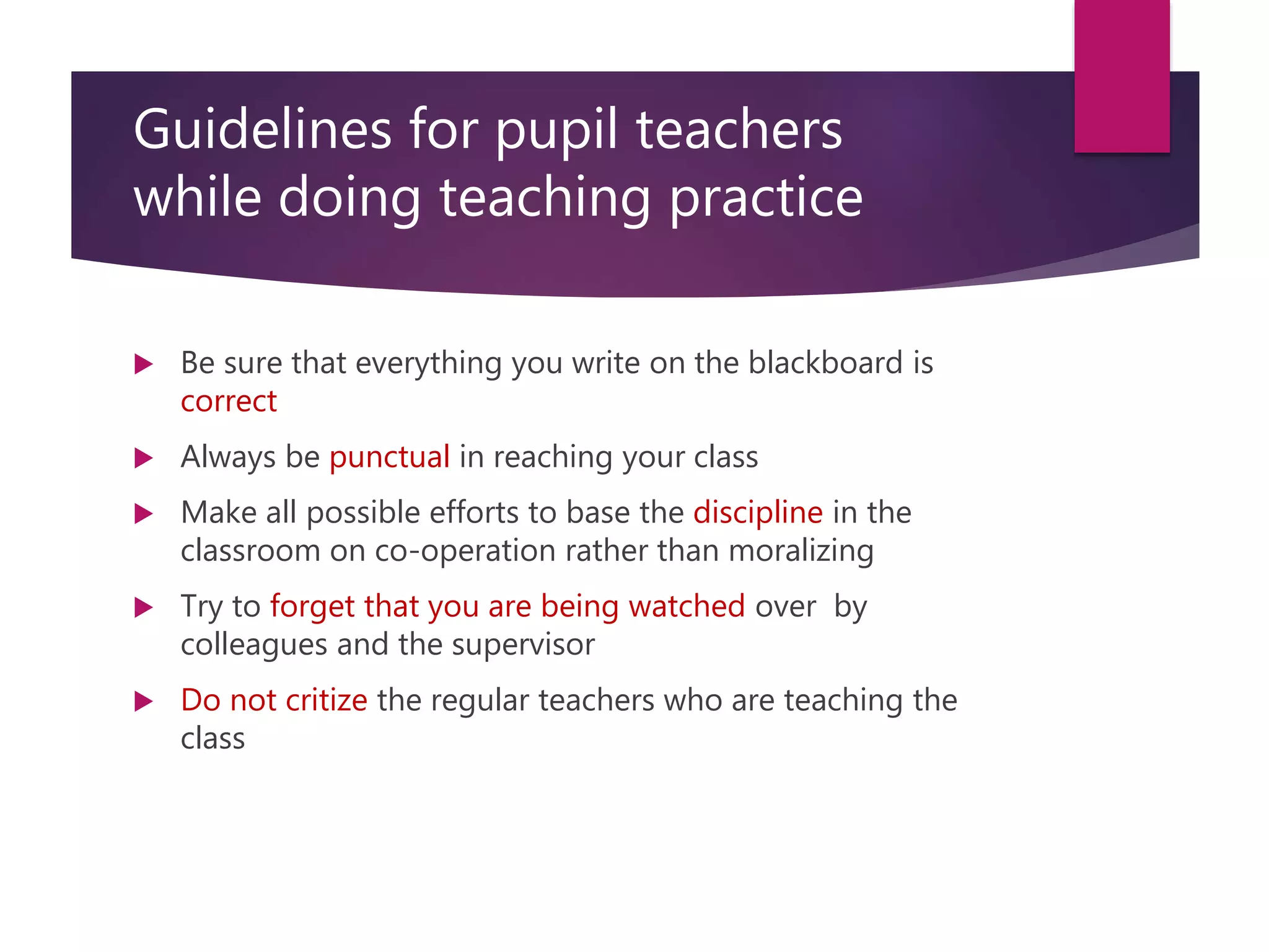 Guidelines for pupil teachers
while doing teaching practice
 Be sure that everything you write on the blackboard is
correct
 Always be punctual in reaching your class
 Make all possible efforts to base the discipline in the
classroom on co-operation rather than moralizing
 Try to forget that you are being watched over by
colleagues and the supervisor
 Do not critize the regular teachers who are teaching the
class
 