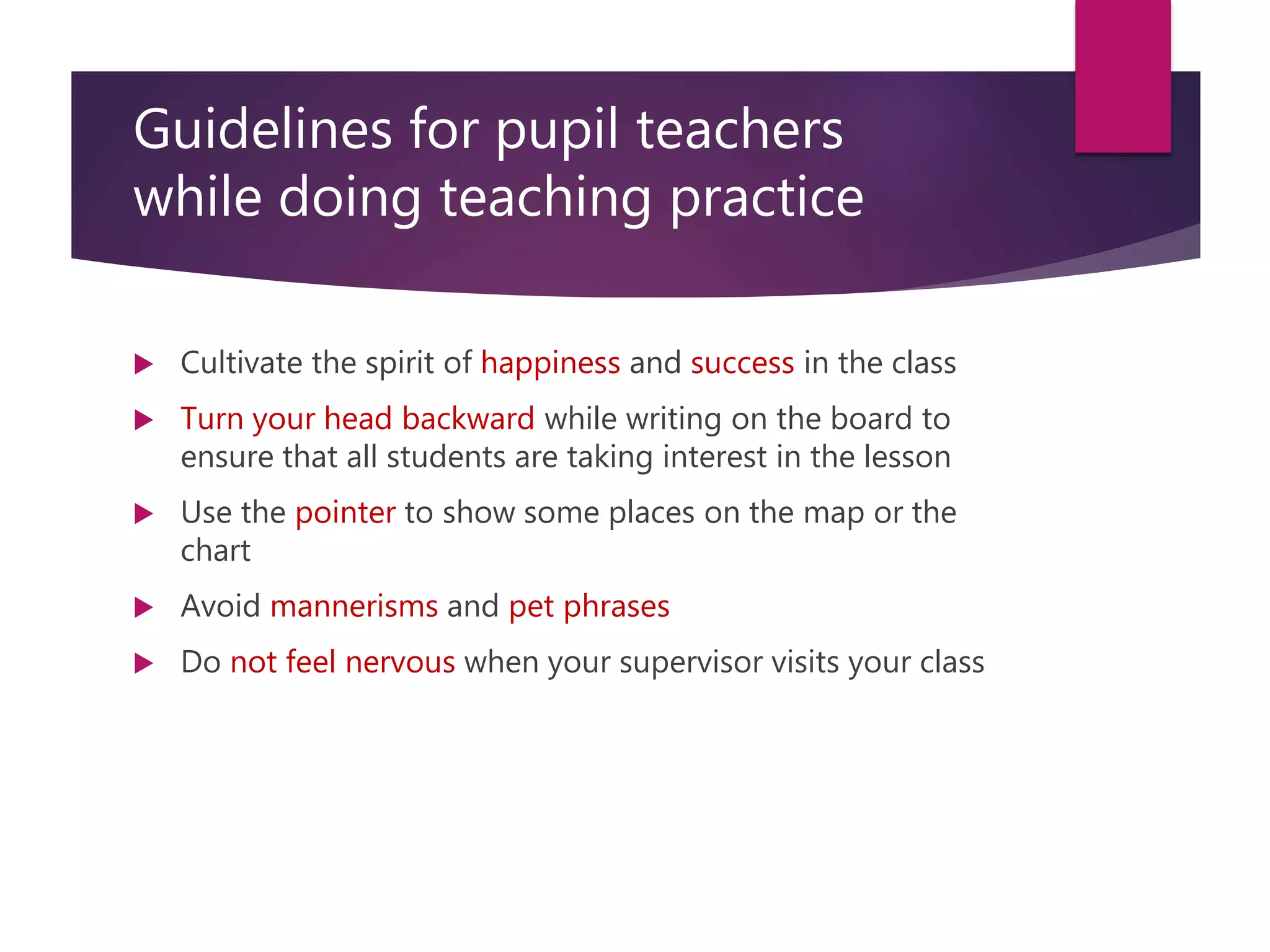 Guidelines for pupil teachers
while doing teaching practice
 Cultivate the spirit of happiness and success in the class
 Turn your head backward while writing on the board to
ensure that all students are taking interest in the lesson
 Use the pointer to show some places on the map or the
chart
 Avoid mannerisms and pet phrases
 Do not feel nervous when your supervisor visits your class
 