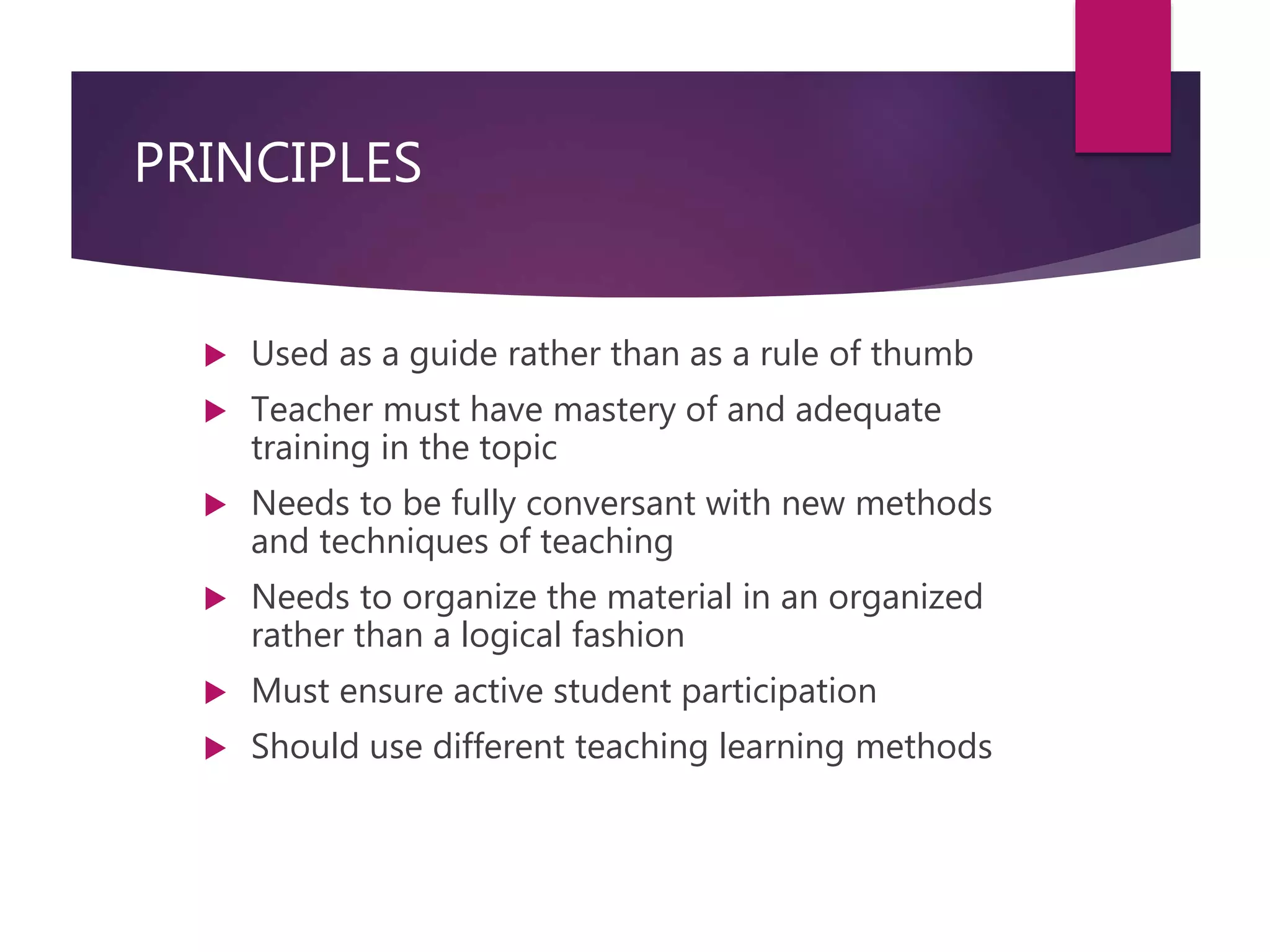 PRINCIPLES
 Used as a guide rather than as a rule of thumb
 Teacher must have mastery of and adequate
training in the topic
 Needs to be fully conversant with new methods
and techniques of teaching
 Needs to organize the material in an organized
rather than a logical fashion
 Must ensure active student participation
 Should use different teaching learning methods
 