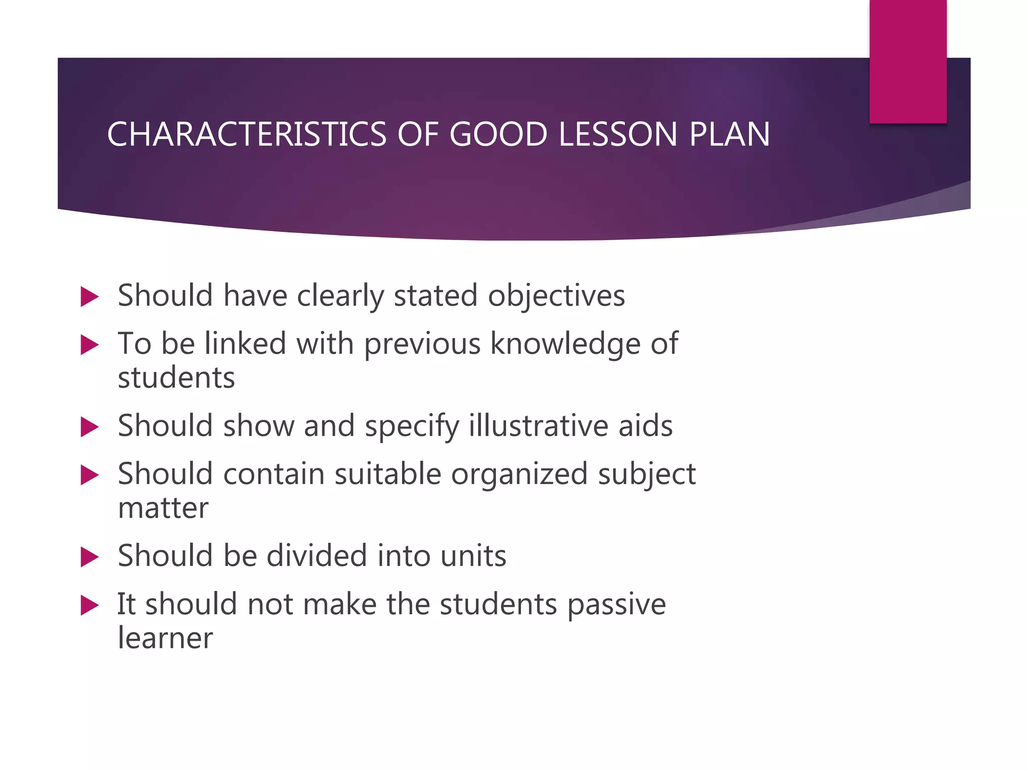 CHARACTERISTICS OF GOOD LESSON PLAN
 Should have clearly stated objectives
 To be linked with previous knowledge of
students
 Should show and specify illustrative aids
 Should contain suitable organized subject
matter
 Should be divided into units
 It should not make the students passive
learner
 